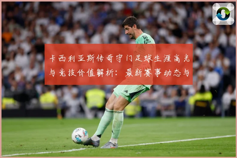 卡西利亚斯传奇守门足球生涯高光与竞技价值解析：最新赛事动态与深度分析