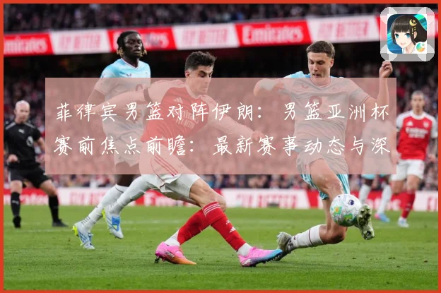 菲律宾男篮对阵伊朗：男篮亚洲杯赛前焦点前瞻：最新赛事动态与深度分析