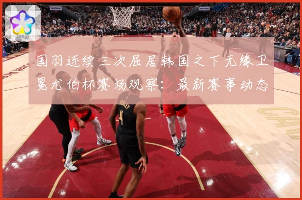 国羽连续三次屈居韩国之下无缘卫冕尤伯杯赛场观察：最新赛事动态与深度分析