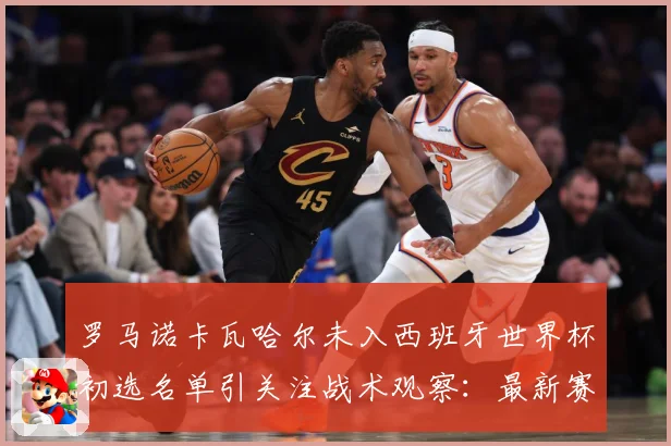 罗马诺卡瓦哈尔未入西班牙世界杯初选名单引关注战术观察：最新赛事动态与深度分析