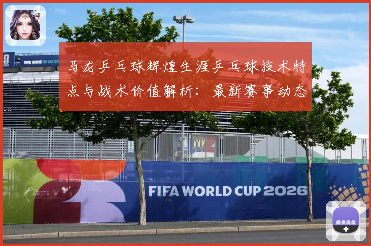 马龙乒乓球辉煌生涯乒乓球技术特点与战术价值解析：最新赛事动态与深度分析