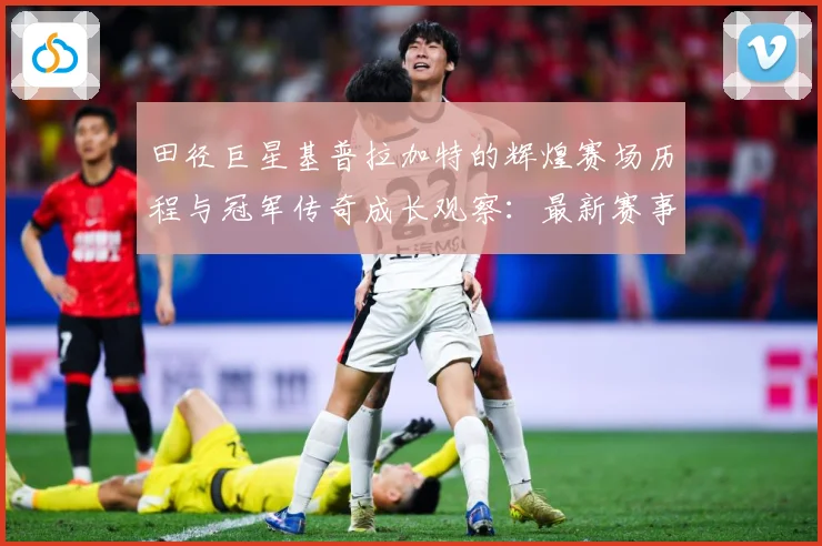 田径巨星基普拉加特的辉煌赛场历程与冠军传奇成长观察：最新赛事动态与深度分析