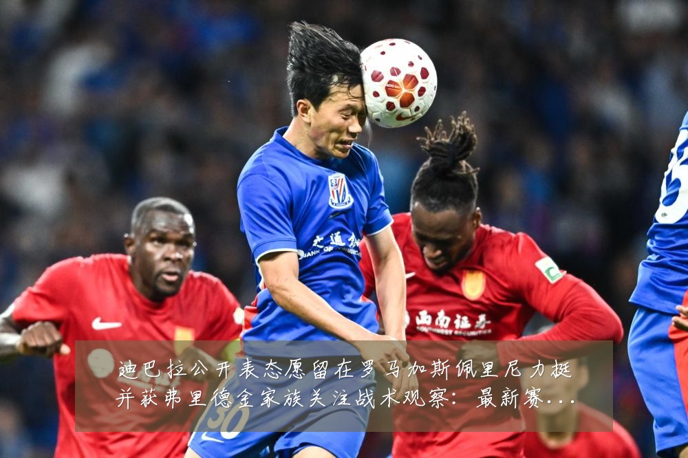 迪巴拉公开表态愿留在罗马加斯佩里尼力挺并获弗里德金家族关注战术观察:最新赛事动态与深度分析