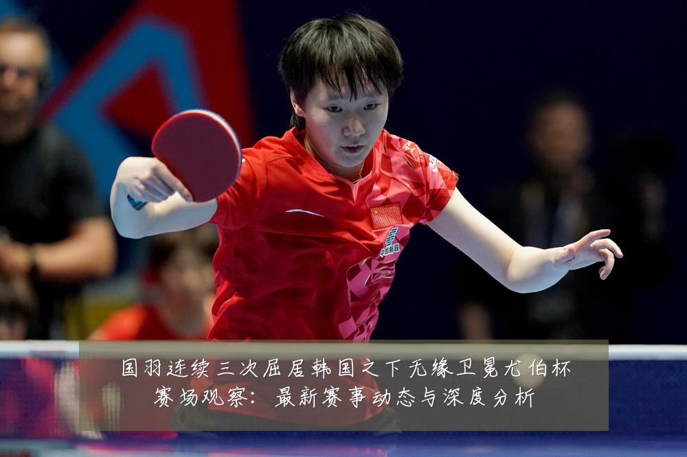 国羽连续三次屈居韩国之下无缘卫冕尤伯杯赛场观察：最新赛事动态与深度分析