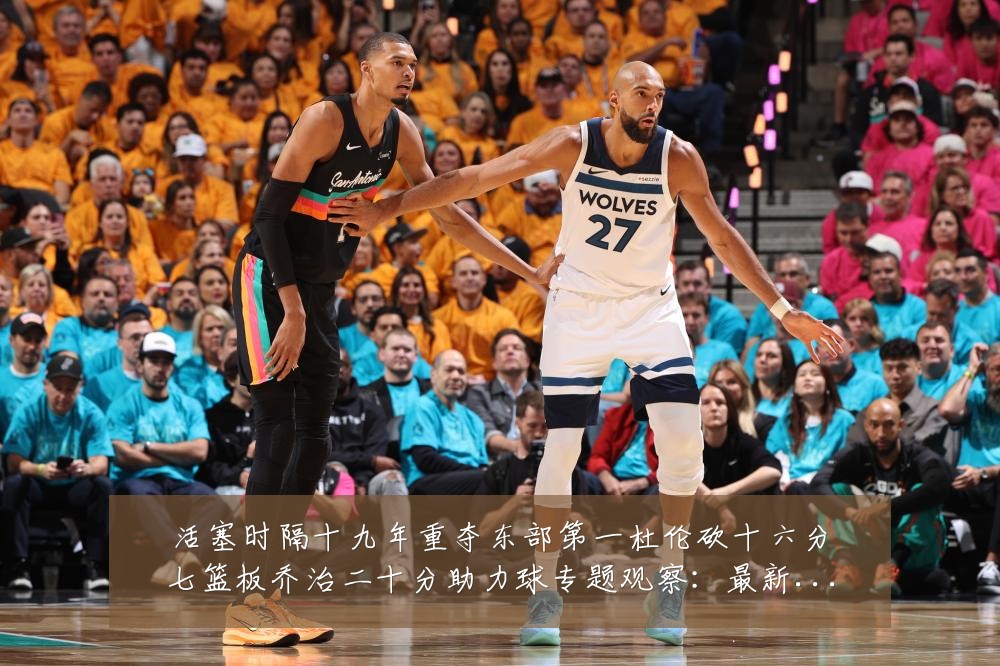 活塞时隔十九年重夺东部第一杜伦砍十六分七篮板乔治二十分助力球专题观察：最新赛事动态与深度分析